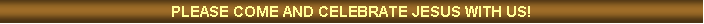Text Box: PLEASE COME AND CELEBRATE JESUS WITH US!